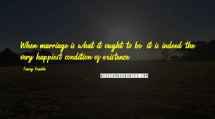 Fanny Kemble Quotes: When marriage is what it ought to be, it is indeed the very happiest condition of existence.