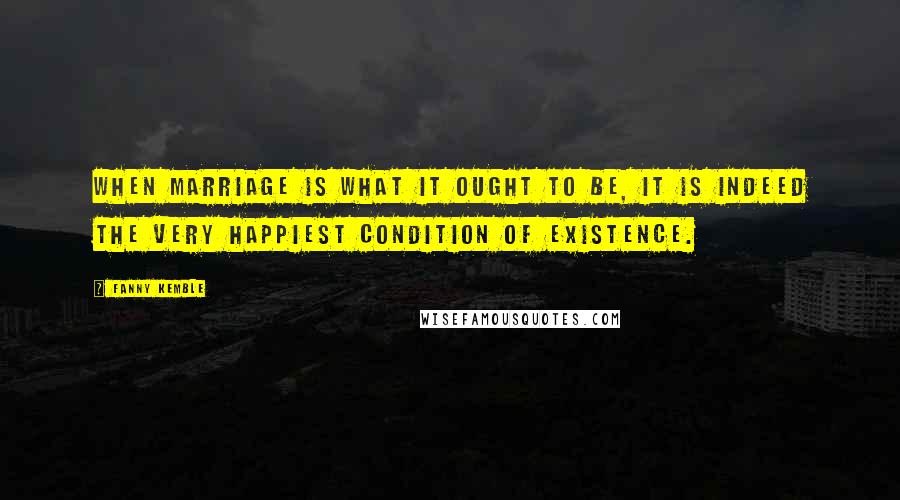 Fanny Kemble Quotes: When marriage is what it ought to be, it is indeed the very happiest condition of existence.