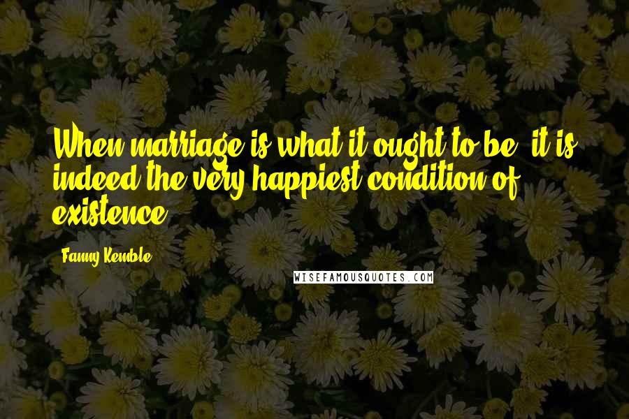 Fanny Kemble Quotes: When marriage is what it ought to be, it is indeed the very happiest condition of existence.