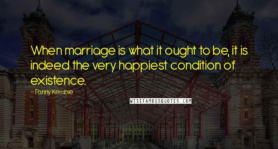 Fanny Kemble Quotes: When marriage is what it ought to be, it is indeed the very happiest condition of existence.