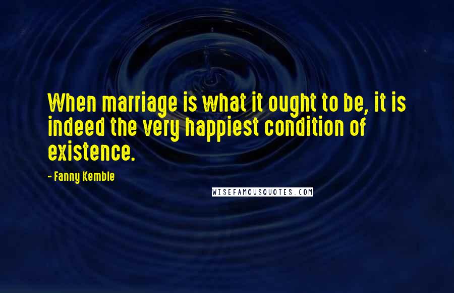 Fanny Kemble Quotes: When marriage is what it ought to be, it is indeed the very happiest condition of existence.