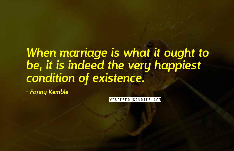 Fanny Kemble Quotes: When marriage is what it ought to be, it is indeed the very happiest condition of existence.