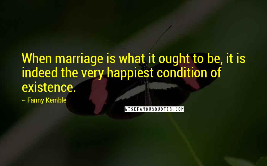 Fanny Kemble Quotes: When marriage is what it ought to be, it is indeed the very happiest condition of existence.