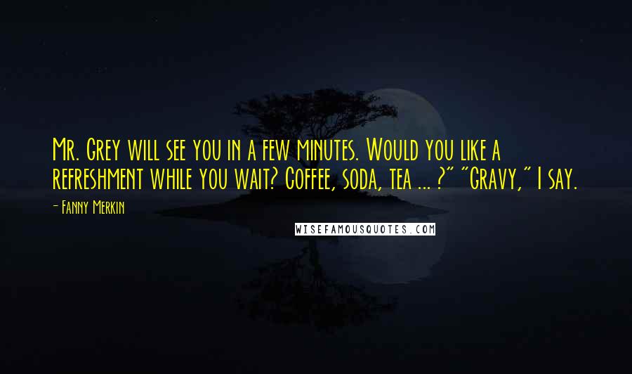 Fanny Merkin Quotes: Mr. Grey will see you in a few minutes. Would you like a refreshment while you wait? Coffee, soda, tea ... ?" "Gravy," I say.