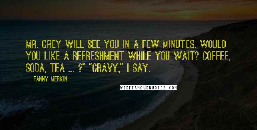 Fanny Merkin Quotes: Mr. Grey will see you in a few minutes. Would you like a refreshment while you wait? Coffee, soda, tea ... ?" "Gravy," I say.