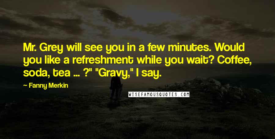 Fanny Merkin Quotes: Mr. Grey will see you in a few minutes. Would you like a refreshment while you wait? Coffee, soda, tea ... ?" "Gravy," I say.