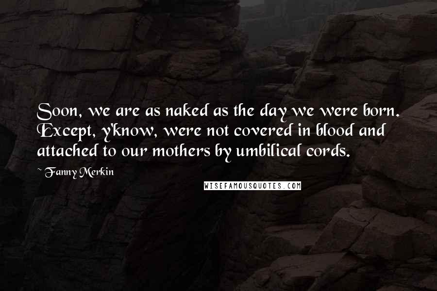 Fanny Merkin Quotes: Soon, we are as naked as the day we were born. Except, y'know, were not covered in blood and attached to our mothers by umbilical cords.