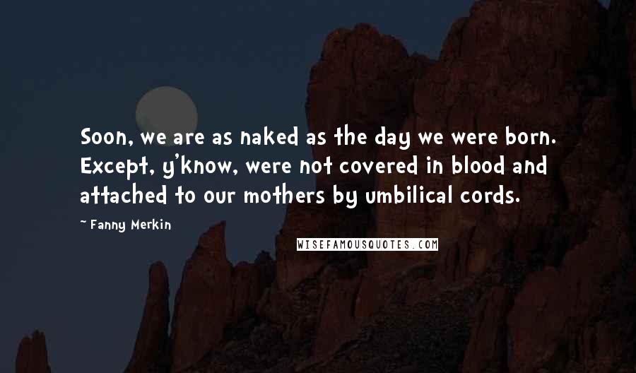 Fanny Merkin Quotes: Soon, we are as naked as the day we were born. Except, y'know, were not covered in blood and attached to our mothers by umbilical cords.