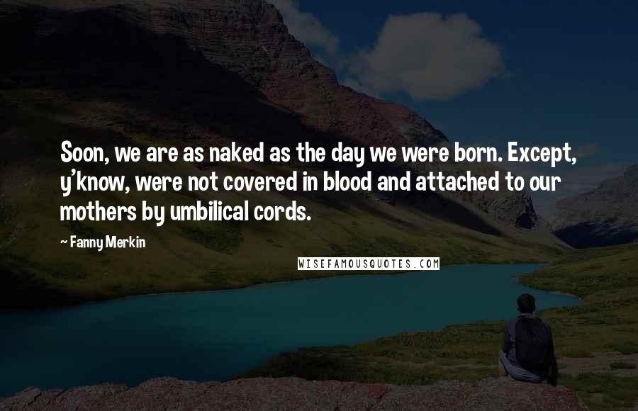 Fanny Merkin Quotes: Soon, we are as naked as the day we were born. Except, y'know, were not covered in blood and attached to our mothers by umbilical cords.