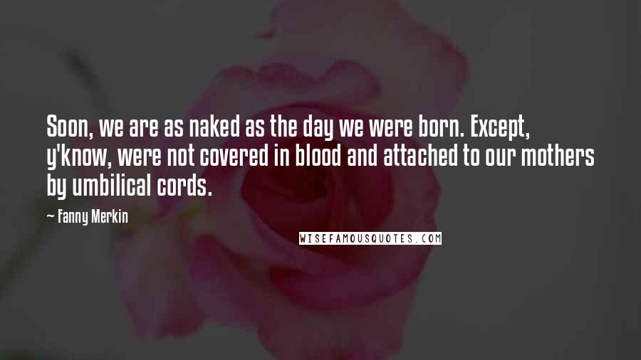 Fanny Merkin Quotes: Soon, we are as naked as the day we were born. Except, y'know, were not covered in blood and attached to our mothers by umbilical cords.