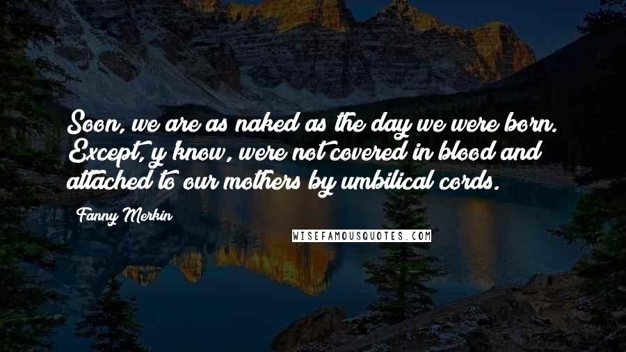 Fanny Merkin Quotes: Soon, we are as naked as the day we were born. Except, y'know, were not covered in blood and attached to our mothers by umbilical cords.