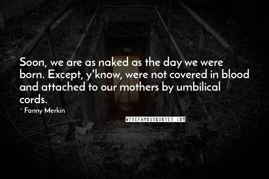 Fanny Merkin Quotes: Soon, we are as naked as the day we were born. Except, y'know, were not covered in blood and attached to our mothers by umbilical cords.