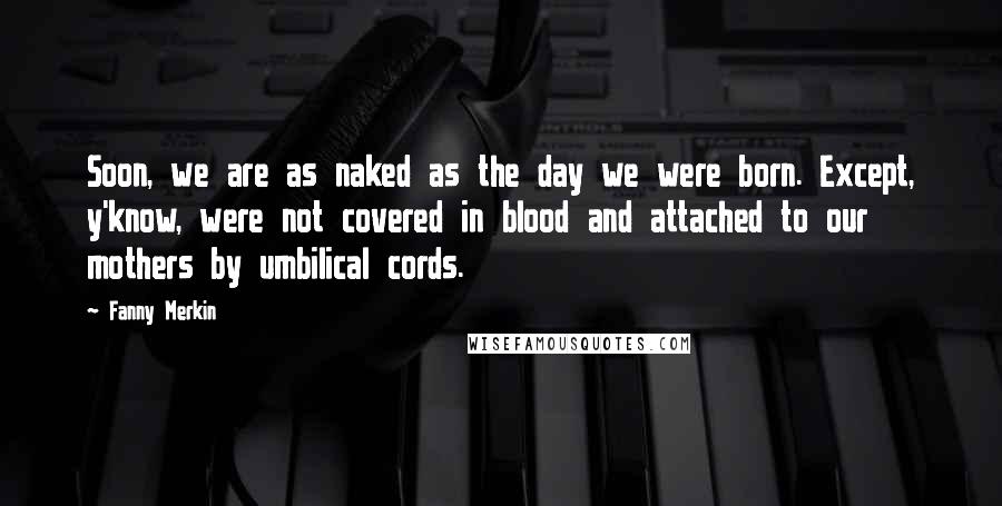 Fanny Merkin Quotes: Soon, we are as naked as the day we were born. Except, y'know, were not covered in blood and attached to our mothers by umbilical cords.