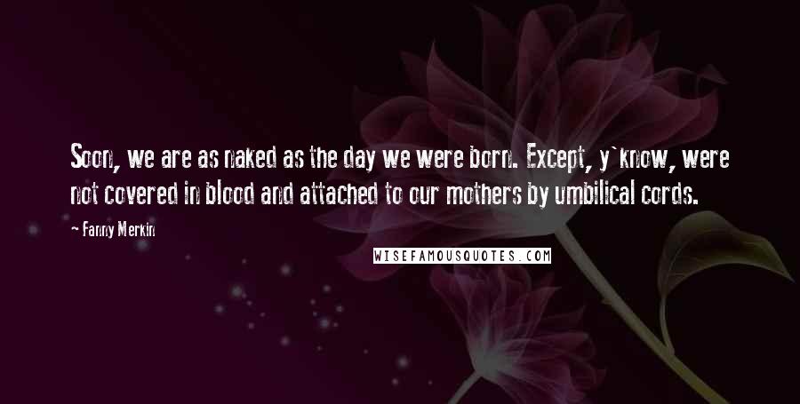 Fanny Merkin Quotes: Soon, we are as naked as the day we were born. Except, y'know, were not covered in blood and attached to our mothers by umbilical cords.