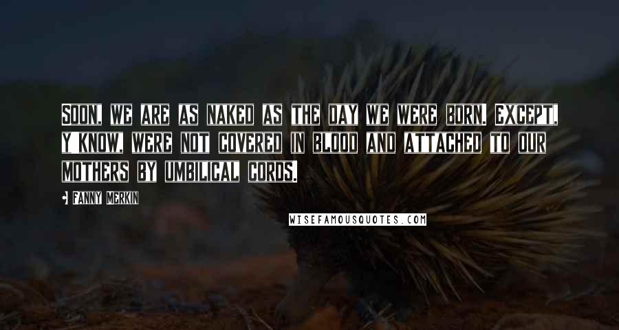Fanny Merkin Quotes: Soon, we are as naked as the day we were born. Except, y'know, were not covered in blood and attached to our mothers by umbilical cords.