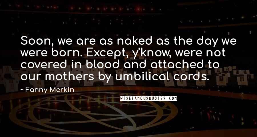 Fanny Merkin Quotes: Soon, we are as naked as the day we were born. Except, y'know, were not covered in blood and attached to our mothers by umbilical cords.