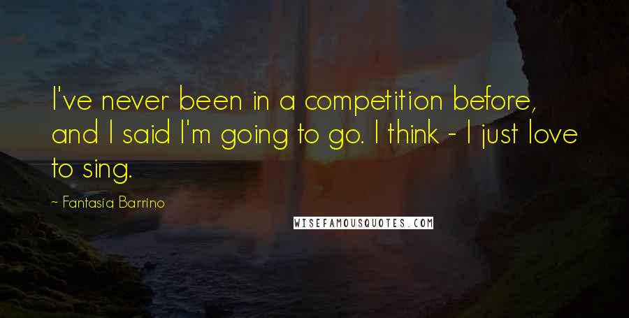 Fantasia Barrino Quotes: I've never been in a competition before, and I said I'm going to go. I think - I just love to sing.