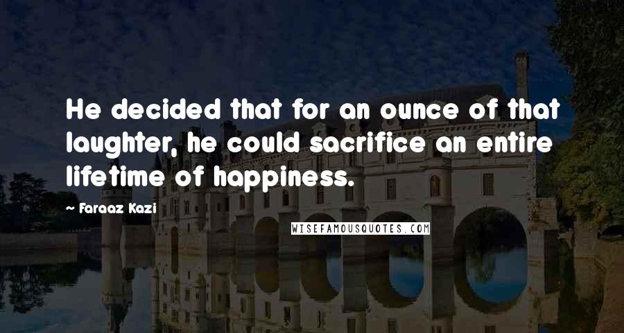 Faraaz Kazi Quotes: He decided that for an ounce of that laughter, he could sacrifice an entire lifetime of happiness.