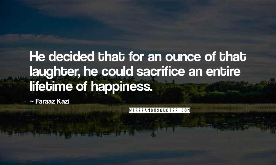 Faraaz Kazi Quotes: He decided that for an ounce of that laughter, he could sacrifice an entire lifetime of happiness.