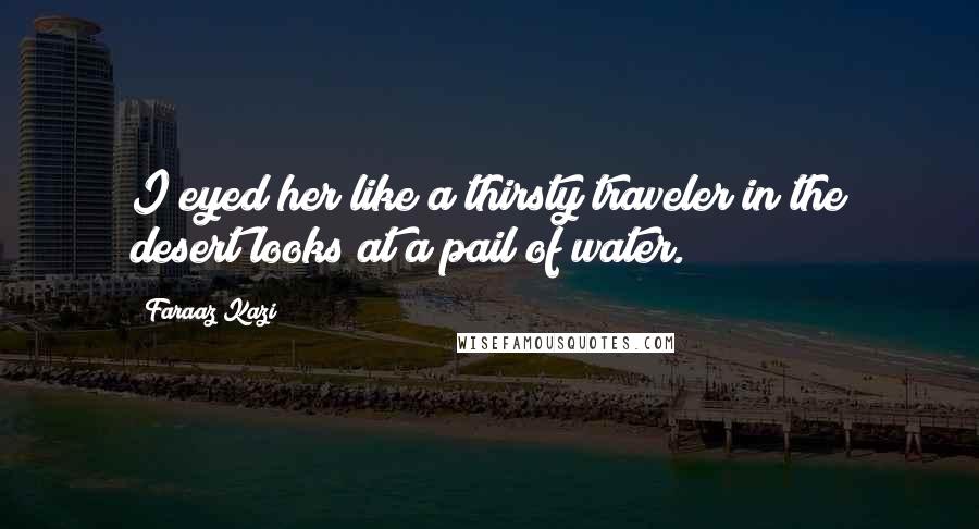 Faraaz Kazi Quotes: I eyed her like a thirsty traveler in the desert looks at a pail of water.