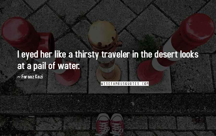 Faraaz Kazi Quotes: I eyed her like a thirsty traveler in the desert looks at a pail of water.