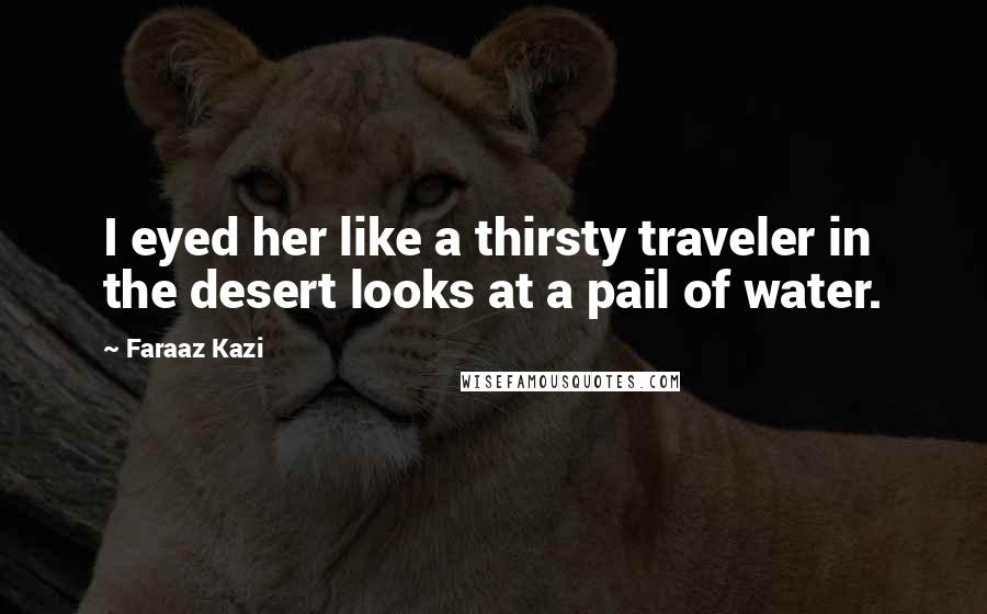 Faraaz Kazi Quotes: I eyed her like a thirsty traveler in the desert looks at a pail of water.