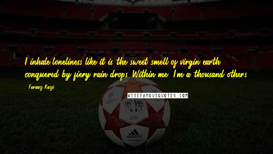 Faraaz Kazi Quotes: I inhale loneliness like it is the sweet smell of virgin earth conquered by fiery rain drops. Within me, I'm a thousand others.