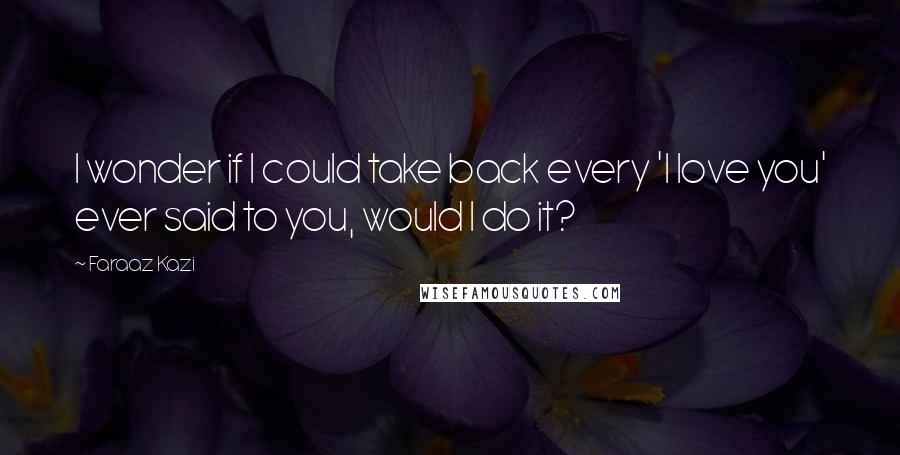 Faraaz Kazi Quotes: I wonder if I could take back every 'I love you' ever said to you, would I do it?