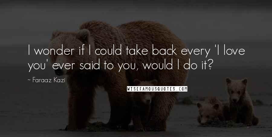 Faraaz Kazi Quotes: I wonder if I could take back every 'I love you' ever said to you, would I do it?