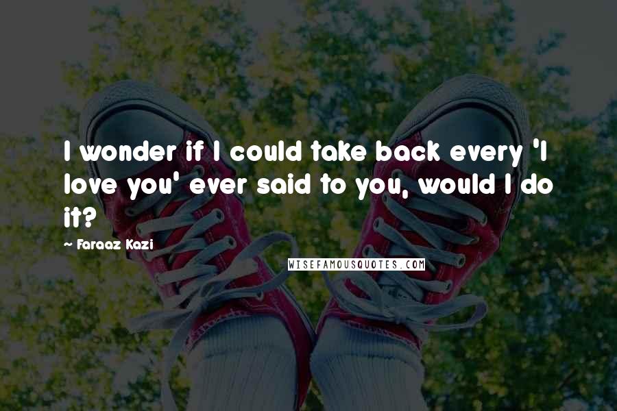 Faraaz Kazi Quotes: I wonder if I could take back every 'I love you' ever said to you, would I do it?