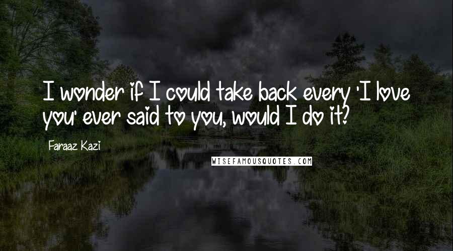 Faraaz Kazi Quotes: I wonder if I could take back every 'I love you' ever said to you, would I do it?