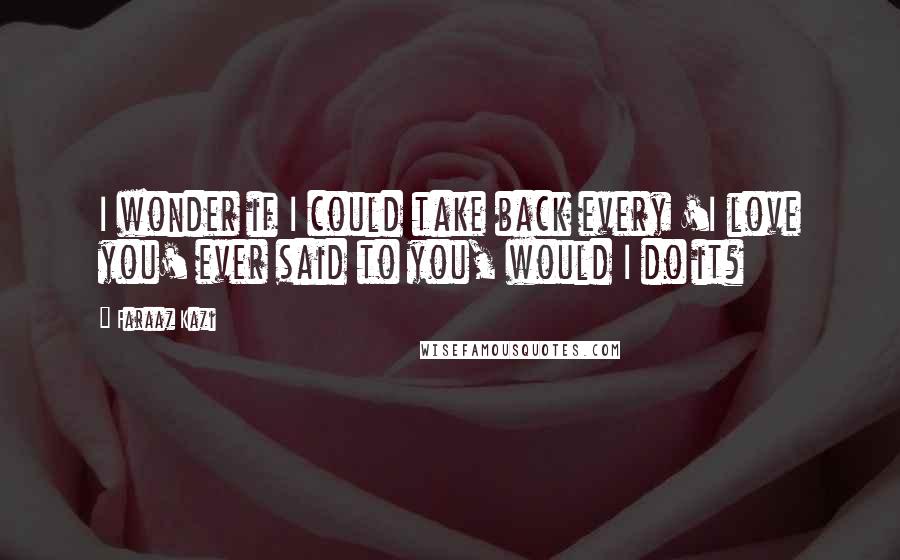 Faraaz Kazi Quotes: I wonder if I could take back every 'I love you' ever said to you, would I do it?