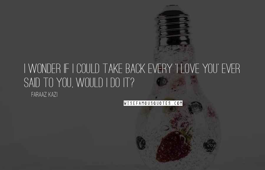 Faraaz Kazi Quotes: I wonder if I could take back every 'I love you' ever said to you, would I do it?