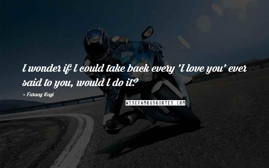 Faraaz Kazi Quotes: I wonder if I could take back every 'I love you' ever said to you, would I do it?