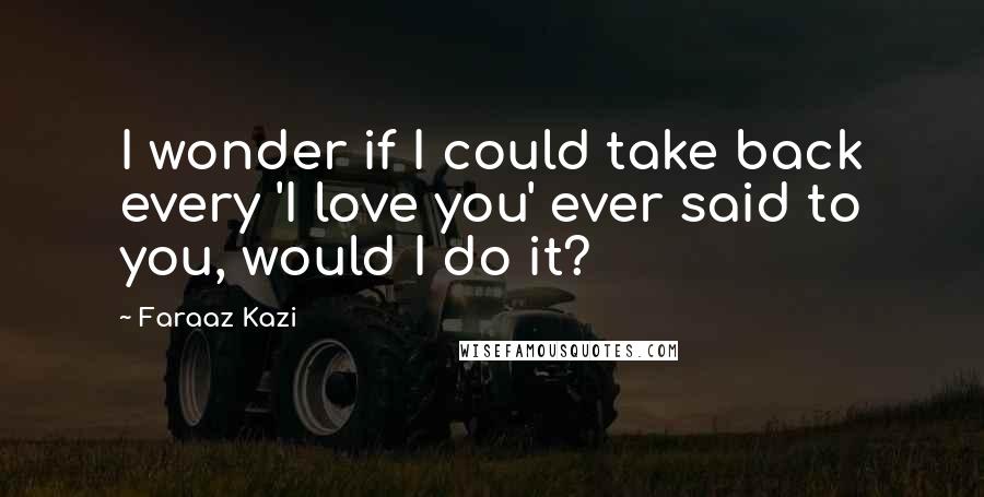 Faraaz Kazi Quotes: I wonder if I could take back every 'I love you' ever said to you, would I do it?