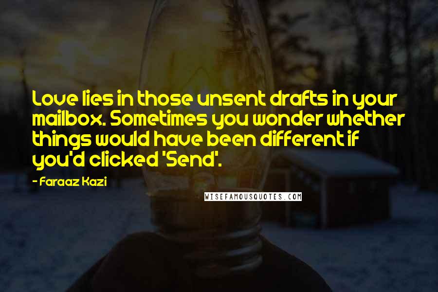 Faraaz Kazi Quotes: Love lies in those unsent drafts in your mailbox. Sometimes you wonder whether things would have been different if you'd clicked 'Send'.