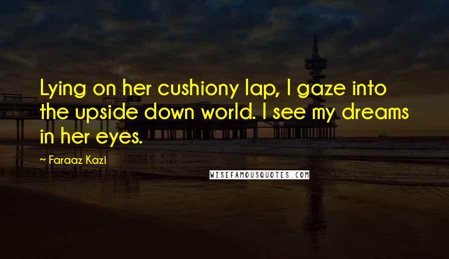 Faraaz Kazi Quotes: Lying on her cushiony lap, I gaze into the upside down world. I see my dreams in her eyes.
