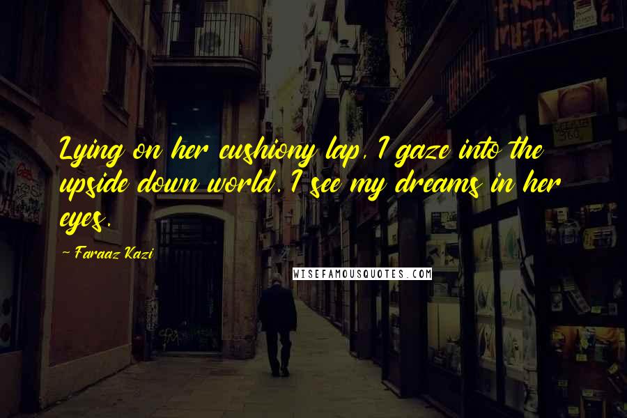 Faraaz Kazi Quotes: Lying on her cushiony lap, I gaze into the upside down world. I see my dreams in her eyes.