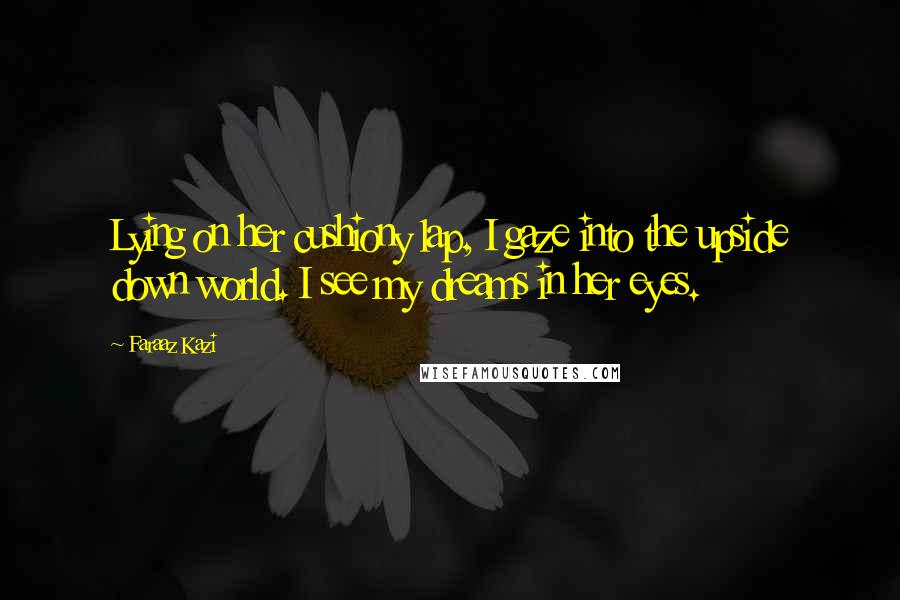 Faraaz Kazi Quotes: Lying on her cushiony lap, I gaze into the upside down world. I see my dreams in her eyes.