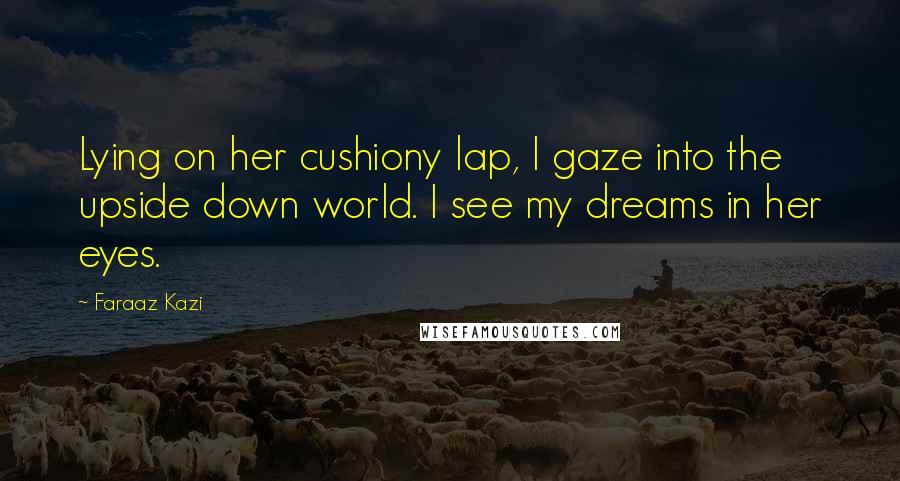 Faraaz Kazi Quotes: Lying on her cushiony lap, I gaze into the upside down world. I see my dreams in her eyes.