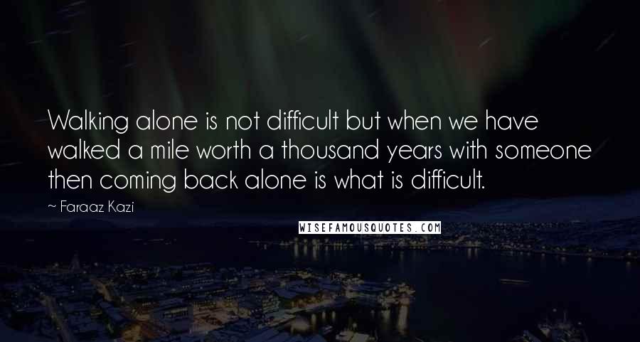 Faraaz Kazi Quotes: Walking alone is not difficult but when we have walked a mile worth a thousand years with someone then coming back alone is what is difficult.