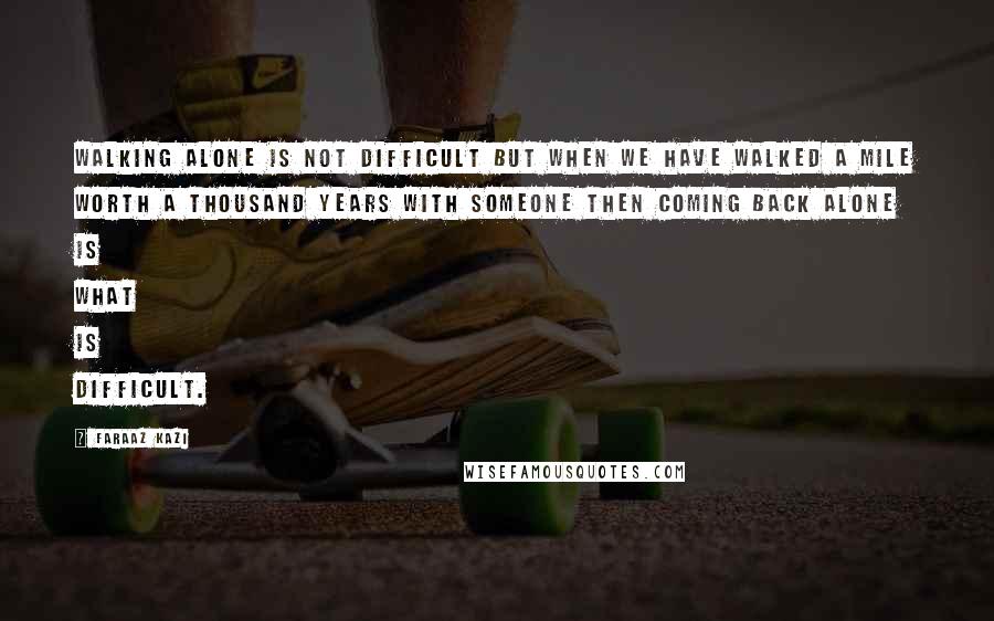 Faraaz Kazi Quotes: Walking alone is not difficult but when we have walked a mile worth a thousand years with someone then coming back alone is what is difficult.