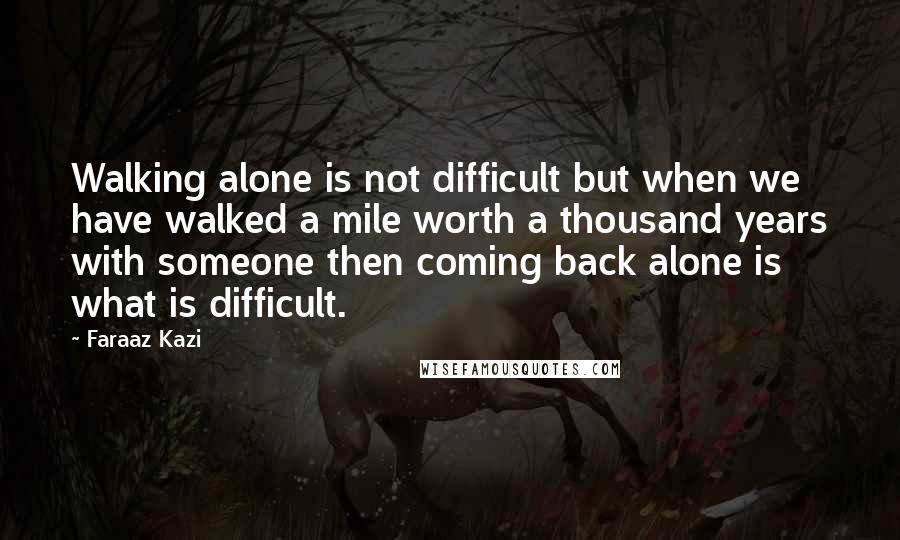 Faraaz Kazi Quotes: Walking alone is not difficult but when we have walked a mile worth a thousand years with someone then coming back alone is what is difficult.