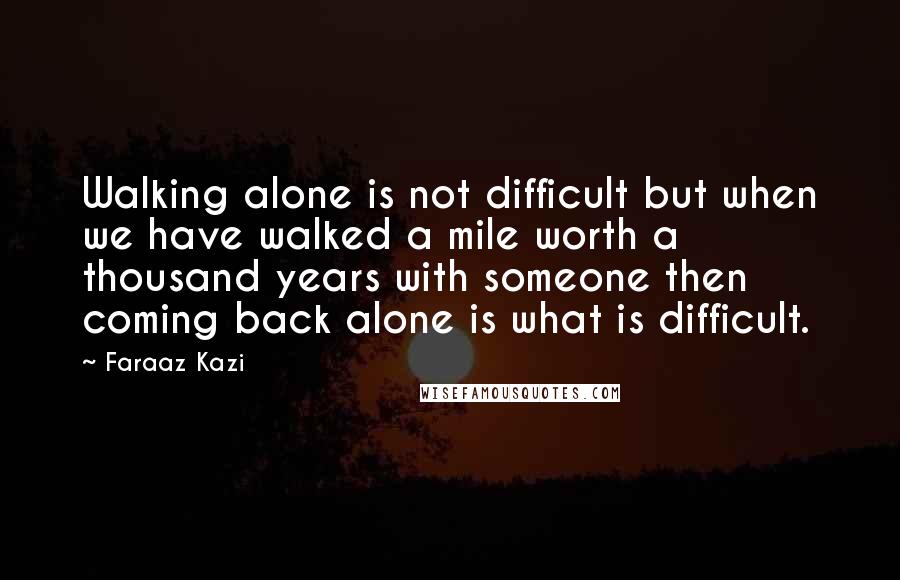 Faraaz Kazi Quotes: Walking alone is not difficult but when we have walked a mile worth a thousand years with someone then coming back alone is what is difficult.