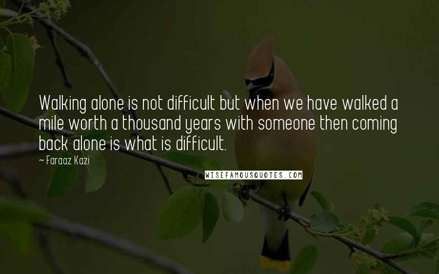 Faraaz Kazi Quotes: Walking alone is not difficult but when we have walked a mile worth a thousand years with someone then coming back alone is what is difficult.