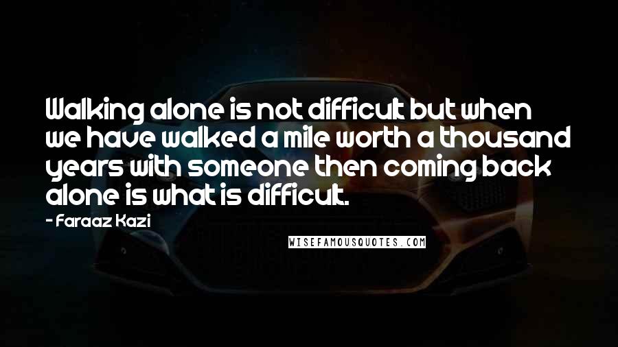 Faraaz Kazi Quotes: Walking alone is not difficult but when we have walked a mile worth a thousand years with someone then coming back alone is what is difficult.