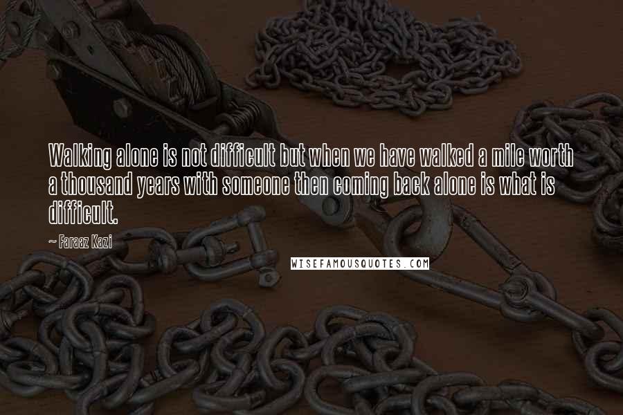 Faraaz Kazi Quotes: Walking alone is not difficult but when we have walked a mile worth a thousand years with someone then coming back alone is what is difficult.