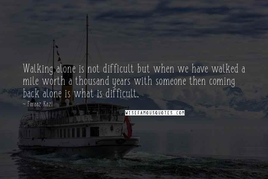 Faraaz Kazi Quotes: Walking alone is not difficult but when we have walked a mile worth a thousand years with someone then coming back alone is what is difficult.