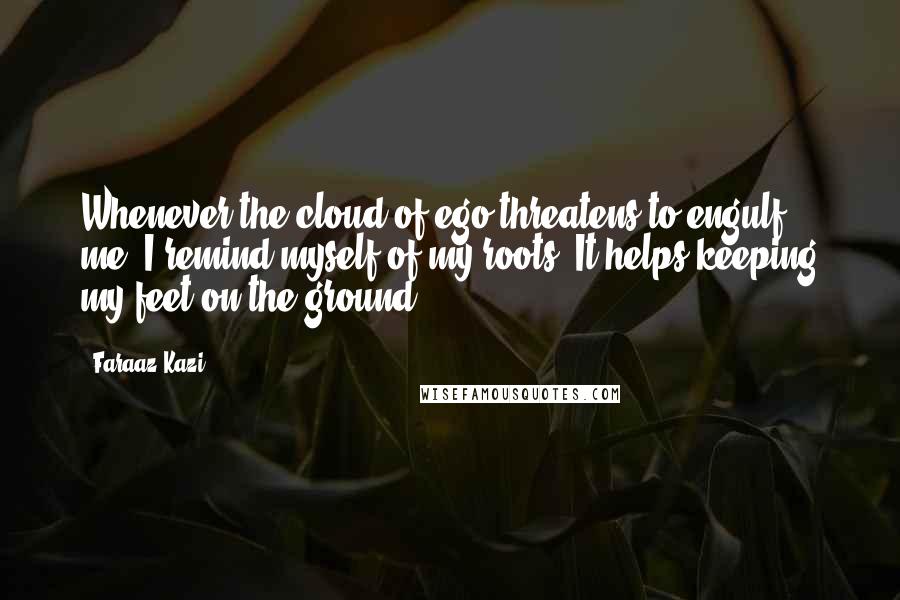 Faraaz Kazi Quotes: Whenever the cloud of ego threatens to engulf me, I remind myself of my roots. It helps keeping my feet on the ground.