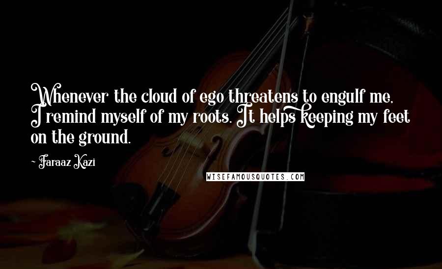 Faraaz Kazi Quotes: Whenever the cloud of ego threatens to engulf me, I remind myself of my roots. It helps keeping my feet on the ground.